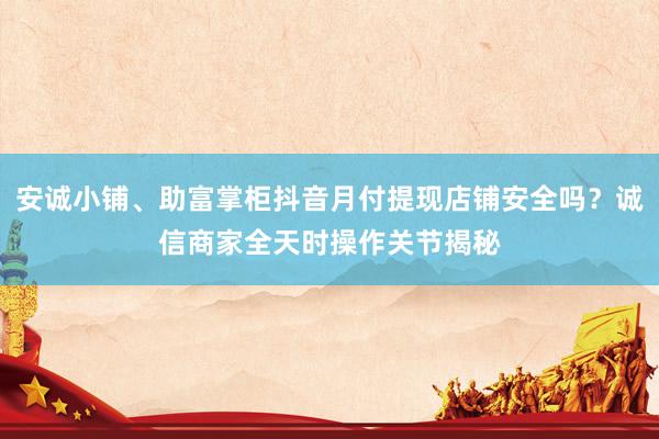安诚小铺、助富掌柜抖音月付提现店铺安全吗？诚信商家全天时操作关节揭秘