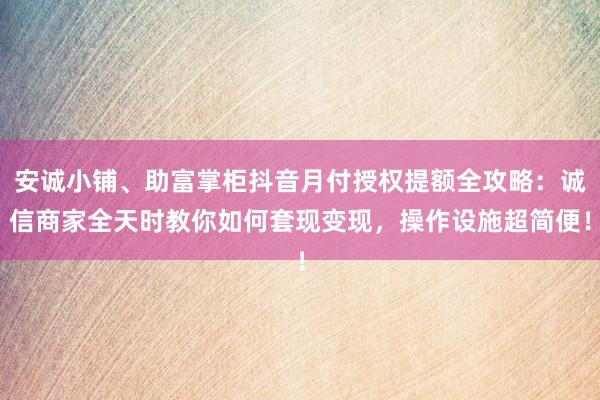 安诚小铺、助富掌柜抖音月付授权提额全攻略：诚信商家全天时教你如何套现变现，操作设施超简便！