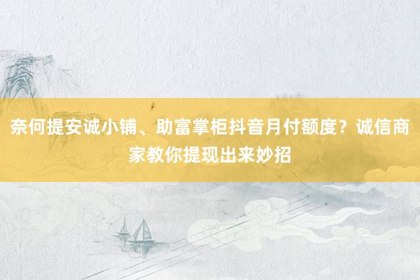 奈何提安诚小铺、助富掌柜抖音月付额度？诚信商家教你提现出来妙招