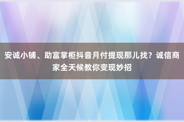 安诚小铺、助富掌柜抖音月付提现那儿找？诚信商家全天候教你变现妙招