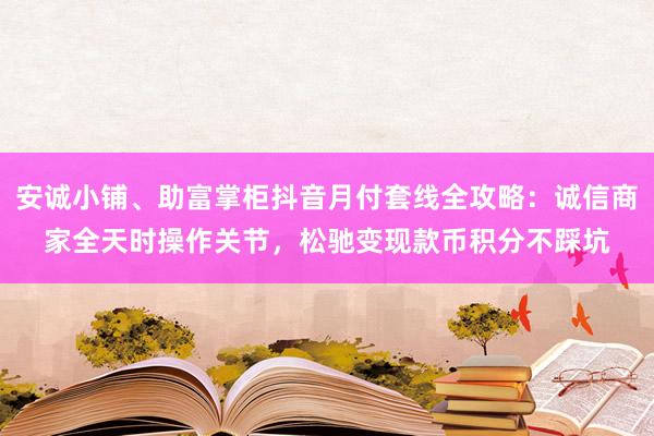 安诚小铺、助富掌柜抖音月付套线全攻略：诚信商家全天时操作关节，松驰变现款币积分不踩坑