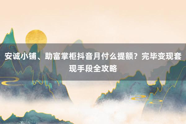 安诚小铺、助富掌柜抖音月付么提额？完毕变现套现手段全攻略
