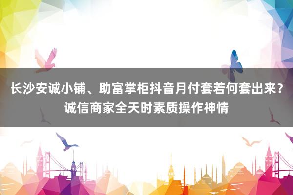 长沙安诚小铺、助富掌柜抖音月付套若何套出来？诚信商家全天时素质操作神情
