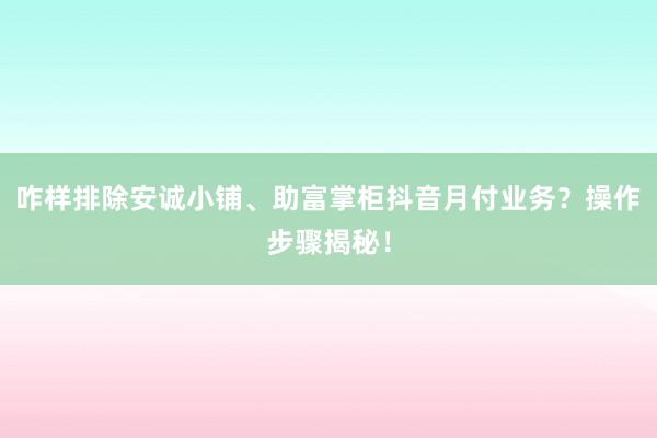 咋样排除安诚小铺、助富掌柜抖音月付业务？操作步骤揭秘！