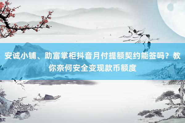 安诚小铺、助富掌柜抖音月付提额契约能签吗？教你奈何安全变现款币额度